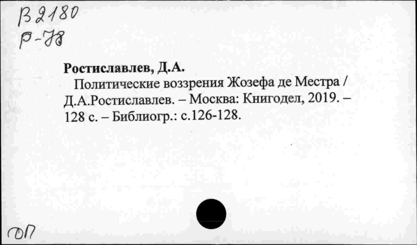 ﻿<7)/?
Ростиславлев, Д.А.
Политические воззрения Жозефа де Местра / Д.А.Ростиславлев. — Москва: Книгодел, 2019. — 128 с. - Библиогр.: с.126-128.